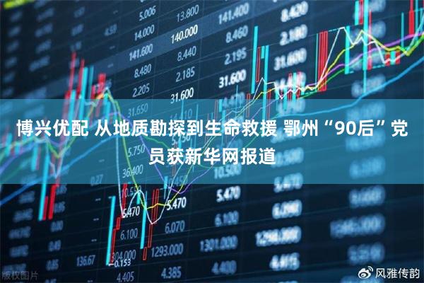 博兴优配 从地质勘探到生命救援 鄂州“90后”党员获新华网报道