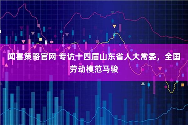 闻喜策略官网 专访十四届山东省人大常委，全国劳动模范马骏