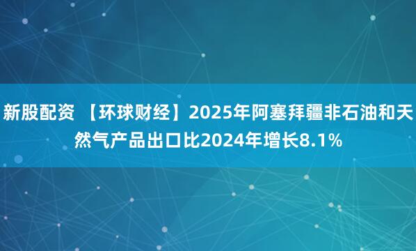 新股配资 【环球财经】2025年阿塞拜疆非石油和天然气产品出口比2024年增长8.1%