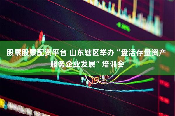股票股票配资平台 山东辖区举办“盘活存量资产 服务企业发展”培训会
