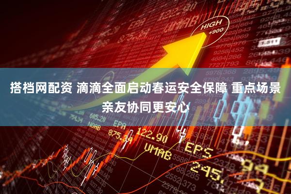 搭档网配资 滴滴全面启动春运安全保障 重点场景亲友协同更安心