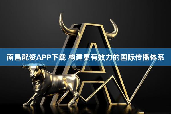南昌配资APP下载 构建更有效力的国际传播体系