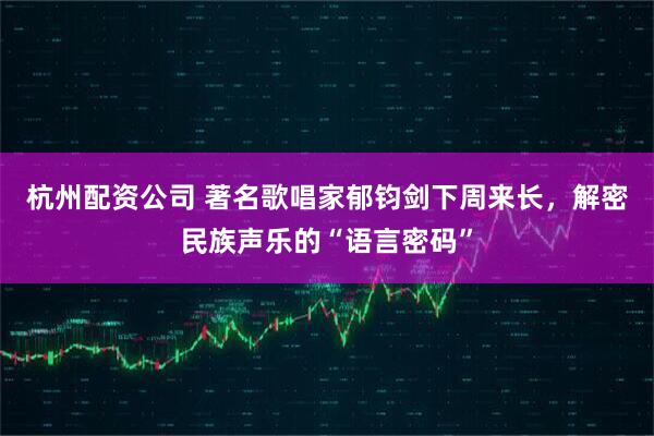 杭州配资公司 著名歌唱家郁钧剑下周来长，解密民族声乐的“语言密码”