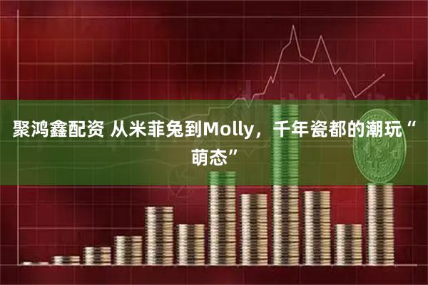 聚鸿鑫配资 从米菲兔到Molly，千年瓷都的潮玩“萌态”