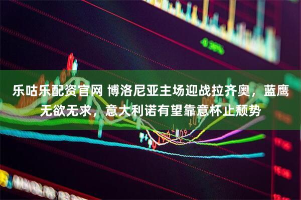 乐咕乐配资官网 博洛尼亚主场迎战拉齐奥，蓝鹰无欲无求，意大利诺有望靠意杯止颓势