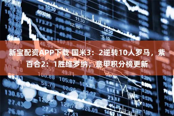 新宝配资APP下载 国米3：2逆转10人罗马，紫百合2：1胜维罗纳，意甲积分榜更新