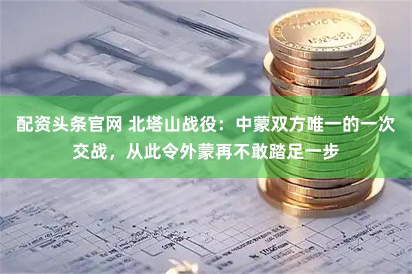 配资头条官网 北塔山战役：中蒙双方唯一的一次交战，从此令外蒙再不敢踏足一步